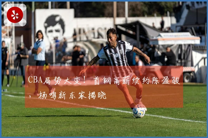 CBA局势大变!首钢高薪续约陈盈骏,杨鸣新东家揭晓
